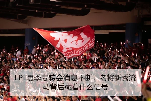 LPL夏季赛转会消息不断，老将新秀流动背后藏着什么信号
