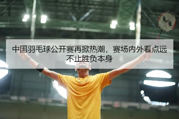 中国羽毛球公开赛再掀热潮，赛场内外看点远不止胜负本身